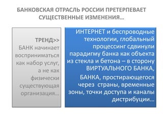 БАНКОВСКАЯ ОТРАСЛЬ РОССИИ ПРЕТЕРПЕВАЕТ
      СУЩЕСТВЕННЫЕ ИЗМЕНЕНИЯ…

                      ИНТЕРНЕТ и беспроводные
       ТРЕНД>>           технологии, глобальный
 БАНК начинает              процессинг сдвинули
восприниматься      парадигму банка как объекта
как набор услуг,   из стекла и бетона – в сторону
        а не как          ВИРТУАЛЬНОГО БАНКА,
     физически          БАНКА, простирающегося
 существующая          через страны, временные
  организация…     зоны, точки доступа и каналы
                                   дистрибуции…
 