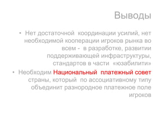 Выводы
  • Нет достаточной координации усилий, нет
    необходимой кооперации игроков рынка во
                всем - в разработке, развитии
           поддерживающей инфраструктуры,
             стандартов в части «юзабилити»
• Необходим Национальный платежный совет
     страны, который по ассоциативному типу
      объединит разнородное платежное поле
                                      игроков
 
