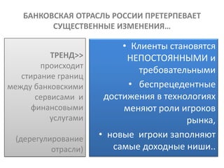 БАНКОВСКАЯ ОТРАСЛЬ РОССИИ ПРЕТЕРПЕВАЕТ
         СУЩЕСТВЕННЫЕ ИЗМЕНЕНИЯ…

                           • Клиенты становятся
           ТРЕНД>>          НЕПОСТОЯННЫМИ и
        происходит
                              требовательными
   стирание границ
между банковскими           • беспрецедентные
       сервисами и     достижения в технологиях
      финансовыми          меняют роли игроков
           услугами                      рынка,
  (дерегулирование    • новые игроки заполняют
           отрасли)      самые доходные ниши..
 