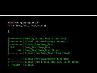 #include <gtestgtest.h>
TEST( Swap_Test, Swap_True ){

}

[==========]   Running 1 test from 1 test case.
[----------]   Global test environment set-up.
[----------]   1 test from Swap_Test
[ RUN      ]   Swap_Test.Swap_True
[       OK ]   Swap_Test.Swap_True (0 ms)
[----------]   1 test from Swap_Test (0 ms total)

[----------] Global test environment tear-down
[==========] 1 test from 1 test case ran. (0 ms total)
[ PASSED ] 1 test.
 