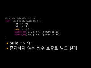 #include <gtestgtest.h>
TEST( Swap_Test, Swap_True ){
       int x = 30;
       int y = 15;
       swap( x, y );
       ASSERT_EQ( 15, x ) << "x must be 15";
       ASSERT_EQ( 30, y ) << "y must be 30";
}

   build => fail
   존재하지 않는 함수 호출로 빌드 실패
 
