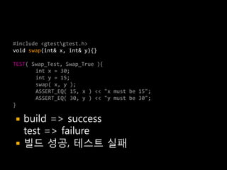 #include <gtestgtest.h>
void swap(int& x, int& y){}

TEST( Swap_Test, Swap_True ){
       int x = 30;
       int y = 15;
       swap( x, y );
       ASSERT_EQ( 15, x ) << "x must be 15";
       ASSERT_EQ( 30, y ) << "y must be 30";
}

   build => success
    test => failure
   빌드 성공, 테스트 실패
 
