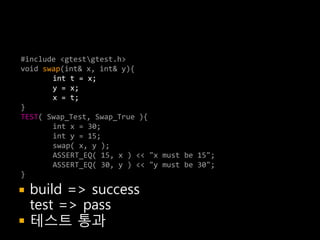 #include <gtestgtest.h>
void swap(int& x, int& y){
       int t = x;
       y = x;
       x = t;
}
TEST( Swap_Test, Swap_True ){
       int x = 30;
       int y = 15;
       swap( x, y );
       ASSERT_EQ( 15, x ) << "x must be 15";
       ASSERT_EQ( 30, y ) << "y must be 30";
}

   build => success
    test => pass
   테스트 통과
 