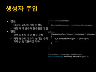 생성자 주입
   장점                             class CPacketHandler
                                   {
     테스트 코드의 가독성 향상                 IConnectionManager* m_pConnectionManager;
     해당 매개 변수가 필수임을 알림
                                     ...

   단점                    public:
       상호 참조의 경우 생성 문제      CPacketHandler(IConnectionManager* pManager)
                             {
       매개 변수의 개수가 늘어날 수록        m_pConnectionManager = pManager;
        가독성, 관리용이성 악화            ...
                             }
                          ...
                          };

                                   ...
                                   FakeConnectionManager FakeManager;
                                   CPacketHandler Handler( &FakeManager );
                                   ...
 