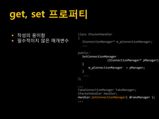 get, set 프로퍼티
   작성의 용이함         class CPacketHandler
                    {
   필수적이지 않은 매개변수     IConnectionManager* m_pConnectionManager;
                      ...

                    public:
                       SetConnectionManager
                                      (IConnectionManager* pManager)
                       {
                           m_pConnectionManager = pManager;
                       }
                        ...
                    };

                    ...
                    FakeConnectionManager FakeManager;
                    CPacketHandler Handler;
                    Handler.SetConnectionManager( &FakeManager );
                    ...
 