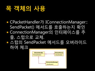 목 객체의 사용

   CPacketHandler가 IConnectionManager::
    SendPacket() 메서드를 호출하는지 확인
   ConnectionManager의 인터페이스를 추
    출, 스텁으로 교체.
   스텁의 SendPacket 메서드를 오버라이드
    하여 체크
                CPacketHandler                   CPacketParser

              +ProcessPacket()                   +ParsePacket()




                                 IConnectionManager

                                 +SendPacket()
 