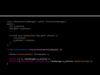 class FakeConnectionManager: public IConnectionManager{
public:
  int m_nCalled;
  MSG_BASE* m_pPacket;
  ...

     virtual void SendPacket( MSG_BASE* pPacket ){
         ++m_nCalled;
         m_pPacket = pPacket;
     }
};

TEST( PacketHandler, ProcessPacketWithItemBuyReq ){
  ...
  Handler.ProcessPacket( &ItemBuyReq );

     ASSERT_EQ( 1, FakeManager.m_nCalled );
     ASSERT_EQ( MSG_PROTOCOL_ITEM_BUY_ANS, FakeManager.m_pPacket->GetProtocol() );
}
 