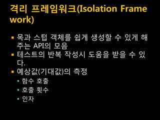 격리 프레임워크(Isolation Frame
work)
   목과 스텁 객체를 쉽게 생성할 수 있게 해
    주는 API의 모음
   테스트의 반복 작성시 도움을 받을 수 있
    다.
   예상값(기대값)의 측정
     함수 호출
     호출 횟수
     인자
 