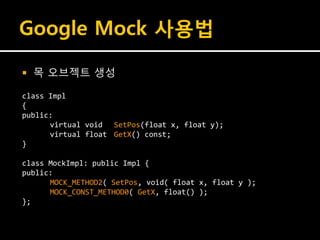 Google Mock 사용법

   목 오브젝트 생성

class Impl
{
public:
      virtual void SetPos(float x, float y);
      virtual float GetX() const;
}

class MockImpl: public Impl {
public:
      MOCK_METHOD2( SetPos, void( float x, float y );
      MOCK_CONST_METHOD0( GetX, float() );
};
 