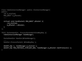 Class FakeConnectionManager: public IConnectionManager{
public:
  int m_nCalled;
  MSG_BASE* m_pPacket;
  ...

     virtual void SendPacket( MSG_BASE* pPacket ){
         ++m_nCalled;
         m_pPacket = pPacket;
     }
};

TEST( PacketHandler, ProcessPacketWithItemBuyReq ){
  FakeConnectionManager FakeManager;

     PacketHandler Handler(&FakeManager);
     ...
     Handler.ProcessPacket( &ItemBuyReq );

     ASSERT_EQ( 1, FakeManager.m_nCalled );
     ASSERT_EQ( MSG_PROTOCOL_ITEM_BUY_ANS, FakeManager.m_pPacket->GetProtocol() );
}
 
