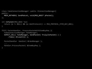 class FakeConnectionManager: public IConnectionManager{
public:
   MOCK_METHOD1( SendPakcet, void(MSG_BASE* pPacket);
};

int IsPacket(MSG_BASE *p){
  return (p != NULL) && (p->GetProtocol() == MSG_PROTOCOL_ITEM_BUY_ANS);
}

TEST( PacketHandler, ProcessPacketWithItemBuyReq ){
  FakeConnectionManager FakeManager;
  EXPECT_CALL( FakeManager, SendPacket( Truly(IsPacket) ) )
      .Times( AtLeast(1) );

    PacketHandler Handler( &FakeManager );
    ...
    Handler.ProcessPacket( &ItemBuyReq );
}
 