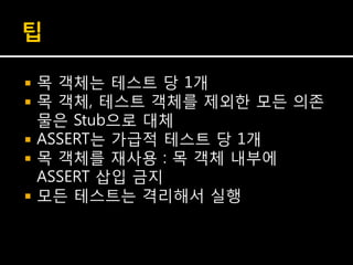 팁

   목 객체는 테스트 당 1개
   목 객체, 테스트 객체를 제외한 모든 의존
    물은 Stub으로 대체
   ASSERT는 가급적 테스트 당 1개
   목 객체를 재사용 : 목 객체 내부에
    ASSERT 삽입 금지
   모든 테스트는 격리해서 실행
 