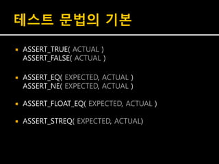 테스트 문법의 기본

   ASSERT_TRUE( ACTUAL )
    ASSERT_FALSE( ACTUAL )

   ASSERT_EQ( EXPECTED, ACTUAL )
    ASSERT_NE( EXPECTED, ACTUAL )

   ASSERT_FLOAT_EQ( EXPECTED, ACTUAL )

   ASSERT_STREQ( EXPECTED, ACTUAL)
 