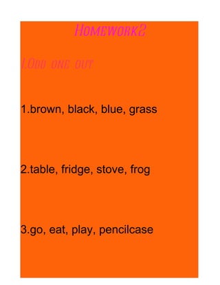 Homework2

I.Odd one out


1.brown, black, blue, grass




2.table, fridge, stove, frog




3.go, eat, play, pencilcase
 