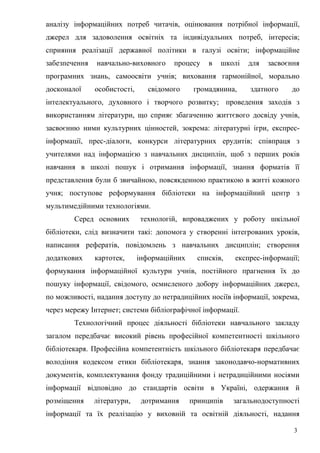 аналізу інформаційних потреб читачів, оцінювання потрібної інформації,
джерел для задоволення освітніх та індивідуальних потреб, інтересів;
сприяння реалізації державної політики в галузі освіти; інформаційне
забезпечення   навчально-виховного      процесу    в   школі   для   засвоєння
програмних знань, самоосвіти учнів; виховання гармонійної, морально
досконалої     особистості,      свідомого     громадянина,    здатного    до
інтелектуального, духовного і творчого розвитку; проведення заходів з
використанням літератури, що сприяє збагаченню життєвого досвіду учнів,
засвоєнню ними культурних цінностей, зокрема: літературні ігри, експрес-
інформації, прес-діалоги, конкурси літературних ерудитів; співпраця з
учителями над інформацією з навчальних дисциплін, щоб з перших років
навчання в школі пошук і отримання інформації, знання форматів її
представлення були б звичайною, повсякденною практикою в житті кожного
учня; поступове реформування бібліотеки на інформаційний центр з
мультимедійними технологіями.
        Серед основних        технологій, впроваджених у роботу шкільної
бібліотеки, слід визначити такі: допомога у створенні інтегрованих уроків,
написання рефератів, повідомлень з навчальних дисциплін; створення
додаткових     картотек,      інформаційних     списків,   експрес-інформації;
формування інформаційної культури учнів, постійного прагнення їх до
пошуку інформації, свідомого, осмисленого добору інформаційних джерел,
по можливості, надання доступу до нетрадиційних носіїв інформації, зокрема,
через мережу Інтернет; системи бібліографічної інформації.
        Технологічний процес діяльності бібліотеки навчального закладу
загалом передбачає високий рівень професійної компетентності шкільного
бібліотекаря. Професійна компетентність шкільного бібліотекаря передбачає
володіння кодексом етики бібліотекаря, знання законодавчо-нормативних
документів, комплектування фонду традиційними і нетрадиційними носіями
інформації відповідно до стандартів освіти в Україні, одержання й
розміщення     літератури,     дотримання     принципів    загальнодоступності
інформації та їх реалізацію у виховній та освітній діяльності, надання

                                                                            3
 