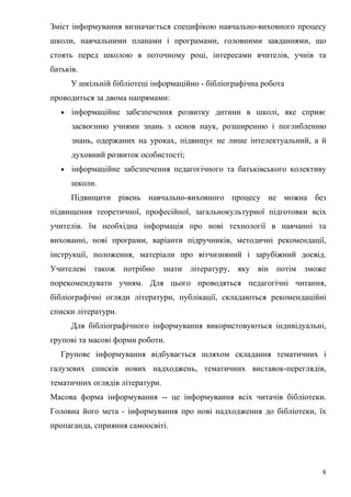Зміст інформування визначається специфікою навчально-виховного процесу
школи, навчальними планами і програмами, головними завданнями, що
стоять перед школою в поточному році, інтересами вчителів, учнів та
батьків.
       У шкільній бібліотеці інформаційно - бібліографічна робота
проводиться за двома напрямами:
   •   інформаційне забезпечення розвитку дитини в школі, яке сприяє
       засвоєнню учнями знань з основ наук, розширенню і поглибленню
       знань, одержаних на уроках, підвищує не лише інтелектуальний, а й
       духовний розвиток особистості;
   •   інформаційне забезпечення педагогічного та батьківського колективу
       школи.
       Підвищити рівень навчально-виховного процесу не можна без
підвищення теоретичної, професійної, загальнокультурної підготовки всіх
учителів. їм необхідна інформація про нові технології в навчанні та
вихованні, нові програми, варіанти підручників, методичні рекомендації,
інструкції, положення, матеріали про вітчизняний і зарубіжний досвід.
Учителеві також потрібно знати літературу, яку він потім зможе
порекомендувати учням. Для цього проводяться педагогічні читання,
бібліографічні огляди літератури, публікації, складаються рекомендаційні
списки літератури.
       Для бібліографічного інформування використовуються індивідуальні,
групові та масові форми роботи.
   Групове інформування відбувається шляхом складання тематичних і
галузевих списків нових надходжень, тематичних виставок-переглядів,
тематичних оглядів літератури.
Масова форма інформування -- це інформування всіх читачів бібліотеки.
Головна його мета - інформування про нові надходження до бібліотеки, їх
пропаганда, сприяння самоосвіті.




                                                                        8
 