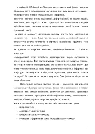 У шкільній бібліотеці здебільшого застосовують такі форми масового
бібліографічного інформування: організація виставок нових надходжень і
бібліографічних оглядів, проведення днів інформації.
Тематичні виставки нових надходжень диференціюють за видами видань:
нові книги, нові журнали. Вони       присвячуються найважливішим подіям,
ювілейним датам, головним напрямам навчально-виховної діяльності школи
(предметні тижні).
Виставки на допомогу навчальному процесу можуть бути адресовані як
учителям, так і учням. Іноді такі виставки мають допоміжний характер,
полегшуючи пошук літератури з окремого навчального предмета, теми
заняття, теми для самостійної роботи.
Як правило, експонується навчальна, навчально-пізнавальна і довідкова
література.
Бібліографічний огляд передбачає характеристику творів, об'єднаних за
певним принципом. Його рекомендується проводити систематично, один раз
на місяць, у певний визначений день, або ж згідно навчального плану. Щоб
огляд був ефективним, до нього варто долучити наочні форми інформації про
літературу: виставку книг з відкритим переглядом, аудіо записи, слайди,
ілюстрації. Складовою частиною огляду може бути фрагмент літературного
ранку або вечора.
       Найдієвішою формою масових заходів є комплексні, які сприяють
залученню до бібліотеки нових читачів. Вони є найефективнішими в роботі з
читачами. Такі заходи включають екскурсію до бібліотеки, організацію
книжкової виставки, проведення бібліографічного огляду, ознайомлення з
довідково-бібліографічним апаратом, зустрічі, презентації.
Успіх проведення багато в чому залежить від виконання таких умов:
  •   вибір тематики;
  •   однорідність контингенту;
  •   продуманий комплекс заходів;
  •   попереднє інформування щодо проведення даного заходу.


                                                                        9
 