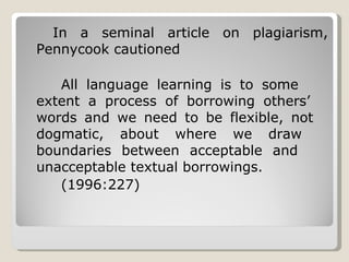 In a seminal article on plagiarism, Pennycook cautioned All language learning is to some  extent a process of borrowing others’  words and we need to be flexible, not  dogmatic, about where we draw  boundaries between acceptable and  unacceptable textual borrowings. (1996:227) 