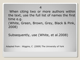 4 When citing two or more authors within the text, use the full list of names the first time e.g.  (White, Green, Brown, Grey, Black & Pink, 2008) Subsequently, use (White, et al.2008)  Adapted from : Wiggins, C  (2009) The University of York 