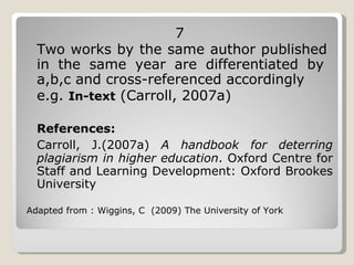 7 Two works by the same author published  in the same year are differentiated by  a,b,c and cross-referenced accordingly  e.g.  In-text  (Carroll, 2007a)  References: Carroll, J.(2007a)  A handbook for deterring plagiarism in higher education . Oxford Centre for Staff and Learning Development: Oxford Brookes University Adapted from : Wiggins, C  (2009) The University of York 