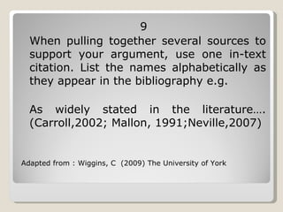 9 When pulling together several sources to support your argument, use one in-text citation. List the names alphabetically as they appear in the bibliography e.g.  As widely stated in the literature…. (Carroll,2002; Mallon, 1991;Neville,2007)  Adapted from : Wiggins, C  (2009) The University of York 