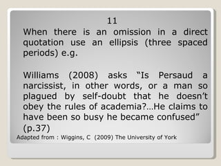 11 When there is an omission in a direct quotation use an ellipsis (three spaced periods) e.g. Williams (2008) asks “Is Persaud a narcissist, in other words, or a man so plagued by self-doubt that he doesn’t obey the rules of academia?…He claims to have been so busy he became confused” (p.37) Adapted from : Wiggins, C  (2009) The University of York 