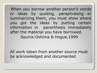 When you borrow another person’s words or ideas by quoting, paraphrasing or summarizing them, you must show where you got the ideas by putting certain information in  parenthesis immediately after the material you have borrowed. Source:Oshima & Hogue,1999 All work taken from another source must be acknowledged and documented 