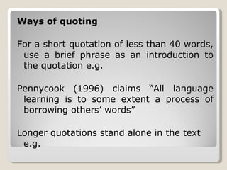 Ways of quoting For a short quotation of less than 40 words, use a brief phrase as an introduction to the quotation e.g. Pennycook (1996) claims “All language learning is to some extent a process of borrowing others’ words”  Longer quotations stand alone in the text e.g. 