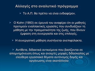 Αλλαγές στο αναλυτικό πρόγραμμα   Το Α.Π. θα πρέπει να είναι ενδιαφέρον. Ο  Kohn  (1993) σε έρευνά του αναφέρει ότι οι μαθητές προτιμούν εναλλακτικές εργασίες που συνδυάζουν τη μάθηση με την πραγματικότητα της ζωής, που δίνουν έμφαση στη συνεργασία και στις επιλογές.  Η συνεργατική μάθηση συστήνεται ανεπιφύλακτα.  Αντίθετα, διδακτικά αντικείμενα που βασίζονται σε απομνημόνευση όπως και ανοιχτές μορφές διδασκαλίας με ελεύθερα εργασιακά θέματα αυτόνομης δομής και οργάνωσης είναι ακατάλληλα  