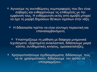 Αγνοούμε τις ανεπιθύμητες συμπεριφορές που δεν είναι σοβαρές και ενθαρρύνουμε τις επιθυμητές με την εμφάνισή τους. Η ενθάρρυνση εκτός από αμοιβή μπορεί να έχει τη μορφή δημόσιων θετικών σχολίων στην τάξη.  Η διδασκαλία πρέπει να είναι σύντομη περιεκτική και επαναλαμβανόμενη Υποστηρίζουμε τη μάθηση με διάφορα μνημονικά τεχνάσματα, εξαρτημένα ανακλαστικά, διδάσκουμε μικρά κόλπα, συνθηματικές κινήσεις, ομοιοκαταληξίες.  Χρησιμοποιήσουμε σχεδιαγράμματα, διδάσκουμε  πώς να τα  χρησιμοποιούν, διδάσκουμε  τον τρόπο να  υπογραμμίζουν.  