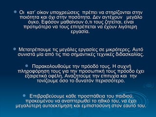 Οι  κατ’ οίκον υποχρεώσεις  πρέπει να στηρίζονται στην ποιότητα και όχι στην ποσότητα. Δεν αντέχουν  μεγάλο όγκο. Εφόσον μαθαίνουν ό,τι τους ζητείται, είναι προτιμότερο να τους επιτρέπεται να έχουν λιγότερη  εργασία.  Μετατρέπουμε τις μεγάλες εργασίες σε μικρότερες. Αυτό συνιστά μία από τις πιο σημαντικές τεχνικές διδασκαλίας. Παρακολουθούμε την πρόοδό τους. Η συχνή πληροφόρηση τους για την προσωπική τους πρόοδο έχει εξαιρετικά οφέλη, Αναζητούμε την επιτυχία και  την τονίζουμε όσο το δυνατόν περισσότερο. Επιβραβεύουμε κάθε προσπάθεια του παιδιού, προκειμένου να αναπτερωθεί το ηθικό του, να έχει μεγαλύτερη αυτοεκτίμηση και εμπιστοσύνη στον εαυτό του.   