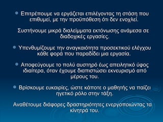 Επιτρέπουμε να εργάζεται επιλέγοντας τη στάση που επιθυμεί, με την προϋπόθεση ότι δεν ενοχλεί.  Συστήνουμε μικρά διαλείμματα εκτόνωσης ανάμεσα σε διαδοχικές εργασίες. 3 Υπενθυμίζουμε την αναγκαιότητα προσεκτικού ελέγχου κάθε φορά που παραδίδει μια εργασία.  Αποφεύγουμε το πολύ αυστηρό έως απειλητικό ύφος ιδιαίτερα, όταν έχουμε διαπιστώσει εκνευρισμό από μέρους του. Βρίσκουμε ευκαιρίες, ώστε κάποτε ο μαθητής να παίζει ηγετικό ρόλο στην τάξη. Αναθέτουμε διάφορες δραστηριότητες ενεργοποιώντας τα κίνητρά του. 