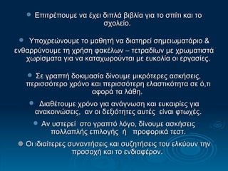 Επιτρέπουμε να έχει διπλά βιβλία για το σπίτι και το σχολείο.  Υποχρεώνουμε το μαθητή να διατηρεί σημειωματάριο & ενθαρρύνουμε τη χρήση φακέλων – τετραδίων με χρωματιστά χωρίσματα για να καταχωρούνται με ευκολία οι εργασίες. Σε γραπτή δοκιμασία δίνουμε μικρότερες ασκήσεις, περισσότερο χρόνο και περισσότερη ελαστικότητα σε ό,τι αφορά τα λάθη.  Διαθέτουμε χρόνο για ανάγνωση και ευκαιρίες για ανακοινώσεις,  αν οι δεξιότητες αυτές  είναι φτωχές. Αν υστερεί  στο γραπτό λόγο, δίνουμε ασκήσεις πολλαπλής επιλογής  ή  προφορικά τεστ.    Οι ιδιαίτερες συναντήσεις και συζητήσεις του ελκύουν την προσοχή και το ενδιαφέρον.  