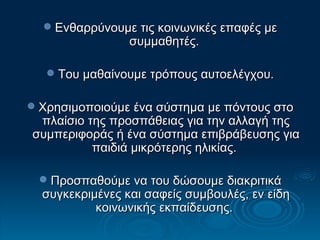 Ενθαρρύνουμε τις κοινωνικές επαφές με συμμαθητές.  Του μαθαίνουμε τρόπους αυτοελέγχου. Χρησιμοποιούμε ένα σύστημα με πόντους στο πλαίσιο της προσπάθειας για την αλλαγή της συμπεριφοράς ή ένα σύστημα επιβράβευσης για παιδιά μικρότερης ηλικίας.  Προσπαθούμε να του δώσουμε διακριτικά συγκεκριμένες και σαφείς συμβουλές, εν είδη κοινωνικής εκπαίδευσης.  