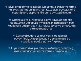   Είναι απαραίτητο να βρεθεί ένα μοντέλο ελάχιστης τάξης και ένας τρόπος επιβολής του. Καλό είναι συνεχώς υπό παρατήρηση, χωρίς τα ίδια να το αντιλαμβάνονται.    Οφείλουμε να εξηγήσουμε και να κάνουμε όσο πιο φυσιολογική μπορούμε την ιδιαίτερη μεταχείριση που λαμβάνει ο μαθητής με Υ.Σ., προκειμένου να αποφευχθεί ο στιγματισμός του.  Συνεργαζόμαστε με τους γονείς σε τακτικές  συναντήσεις. Αποφεύγουμε τις συναντήσεις σε περιόδους προβλημάτων ή κρίσης.   Η γυμναστική είναι μία από τις καλύτερες θεραπείες αντιμετώπισης του υπερκινητικού συνδρόμου.  