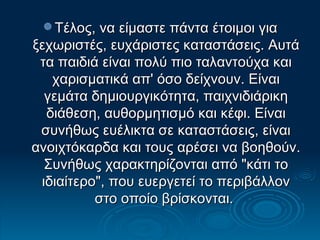 Τέλος, να είμαστε πάντα έτοιμοι για ξεχωριστές, ευχάριστες καταστάσεις. Αυτά τα παιδιά είναι πολύ πιο ταλαντούχα και χαρισματικά απ' όσο δείχνουν. Είναι γεμάτα δημιουργικότητα, παιχνιδιάρικη διάθεση, αυθορμητισμό και κέφι. Είναι συνήθως ευέλικτα σε καταστάσεις, είναι ανοιχτόκαρδα και τους αρέσει να βοηθούν. Συνήθως χαρακτηρίζονται από "κάτι το ιδιαίτερο", που ευεργετεί το περιβάλλον στο οποίο βρίσκονται.  