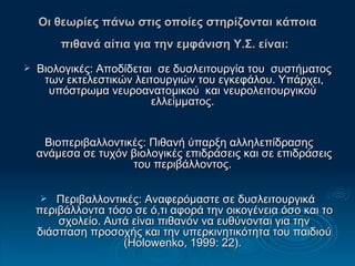 Οι θεωρίες πάνω στις οποίες στηρίζονται κάποια πιθανά αίτια για την εμφάνιση Υ.Σ. είναι:   Βιολογικές:   Αποδίδεται  σε δυσλειτουργία του  συστήματος των εκτελεστικών λειτουργιών του εγκεφάλου. Υπάρχει, υπόστρωμα νευροανατομικού  και νευρoλειτoυργικoύ  ελλείμματος.  Βιοπεριβαλλοντικές: Πιθανή ύπαρξη αλληλεπίδρασης ανάμεσα σε τυχόν βιολογικές επιδράσεις και σε επιδράσεις του περιβάλλοντος.  Περιβαλλοντικές: Αναφερόμαστε σε δυσλειτουργικά περιβάλλοντα τόσο σε ό,τι αφορά την οικογένεια όσο και το σχολείο. Αυτά είναι πιθανόν να ευθύνονται για την διάσπαση προσοχής και την υπερκινητικότητα του παιδιού (Holowenko, 1999: 22).  