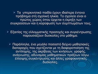 Τα  υπερκινητικά παιδία έχουν ιδιαίτερα έντονο πρόβλημα στη σχολική ηλικία. Το σχολείο είναι ο πρώτος χώρος όπου έρχεται η έκρηξη των συγκρούσεων και η κορύφωση των συμπτωμάτων τους. Εξαιτίας της ελλειμματικής προσοχής και συγκέντρωσης παρουσιάζουν δυσκολίες στο μάθημα.  Παράλληλα, ένα μεγάλο ποσοστό δείχνει μαθησιακές διαταραχές που σχετίζονται με τη διαφοροποίηση της αντίληψης, της ακρίβειας των κινήσεων, γραφής, ανάγνωσης, αδυναμίας μαθηματικών πράξεων λόγω έλλειψης συγκέντρωσης και άλλες γραφοκινητικές δυσκολίες.  