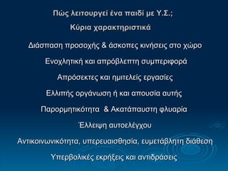 Πώς λειτουργεί ένα παιδί με Υ.Σ.;  Κ ύρια χαρακτηριστικά   Διάσπαση προσοχής & άσκοπες κινήσεις στο χώρο Ενοχλητική και απρόβλεπτη συμπεριφορά Απρόσεκτες και ημιτελείς εργασίες Ελλιπής οργάνωση ή και απουσία αυτής  Παρορμητικότητα  & Ακατάπαυστη φλυαρία  Έλλειψη αυτοελέγχου Αντικοινωνικότητα, υπερευαισθησία, ευμετάβλητη διάθεση Υπερβολικές εκρήξεις και αντιδράσεις 