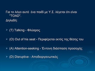 Για το λόγο αυτό  ένα παιδί με Υ.Σ. λέγεται ότι είναι "TOAD". Δηλαδή:  (T) Talking - Φλύαρος   (O) Out of his seat - Περιφέρεται εκτός της θέσης του  (A) Attention-seeking - Έντονη διάσπαση προσοχής  (D) Disruptive - Αποδιοργανωτικός 