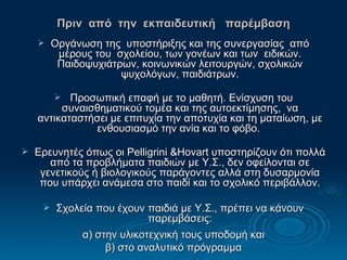 Πριν  από  την  εκπαιδευτική  παρέμβαση Οργάνωση της  υποστήριξης και της συνεργασίας  από μέρους του  σχολείου, των γονέων και των  ειδικών. Παιδοψυχιάτρων, κοινωνικών λειτουργών, σχολικών ψυχολόγων, παιδιάτρων. Προσωπική επαφή με το μαθητή. Ε νίσχυση του συναισθηματικού τομέα και της αυτοεκτίμησης,  να αντικαταστήσει με επιτυχία την αποτυχία και τη ματαίωση, με ενθουσιασμό την ανία και το φόβο.  Ε ρευνητές όπως οι  Pelligrini  & Hovart  υποστηρίζουν ότι πολλά από τα προβλήματα παιδιών με Υ.Σ., δεν οφείλονται σε γενετικούς ή βιολογικούς παράγοντες αλλά στη δυσαρμονία που υπάρχει ανάμεσα στο παιδί και το σχολικό περιβάλλον. Σχολεία που έχουν παιδιά με Υ.Σ., πρέπει να κάνουν παρεμβάσεις: α) στην υλικοτεχνική τους υποδομή και  β) στο αναλυτικό πρόγραμμα 