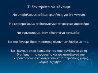Τι δεν πρέπει να κάνουμε Να υποβάλλουμε ευθέως ερωτήσεις για ένα γεγονός. Να επισημαίνουμε το δυσανάγνωστο γραφικό χαρακτήρα. Να αγανακτούμε, όταν αδυνατεί να καταλάβει.  Να του δίνουμε δραστηριότητες πέραν των δυνάμεων του.  Να  ξεχνάμε ότι οι δυσκολίες του που συνδέονται με τη διατήρηση της προσοχής και τον αυτοέλεγχό του χειροτερεύουν ή καλυτερεύουν κατά περιόδους χωρίς λογική  εξήγηση. 