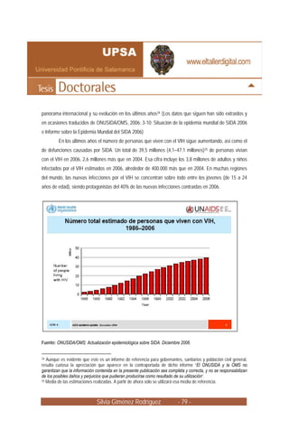 panorama internacional y su evolución en los últimos años34 (Los datos que siguen han sido extraídos y
en ocasiones traducidos de ONUSIDA/OMS, 2006: 3-10; Situación de la epidemia mundial de SIDA 2006
e Informe sobre la Epidemia Mundial del SIDA 2006)
         En los últimos años el número de personas que viven con el VIH sigue aumentando, así como el
de defunciones causadas por SIDA. Un total de 39,5 millones (4,1–47,1 millones)35 de personas vivían
con el VIH en 2006, 2,6 millones más que en 2004. Esa cifra incluye los 3,8 millones de adultos y niños
infectados por el VIH estimados en 2006, alrededor de 400.000 más que en 2004. En muchas regiones
del mundo, las nuevas infecciones por el VIH se concentran sobre todo entre los jóvenes (de 15 a 24
años de edad), siendo protagonistas del 40% de las nuevas infecciones contraídas en 2006.




Fuente: ONUSIDA/OMS: Actualización epidemiológica sobre SIDA. Diciembre 2006.


34 Aunque es evidente que este es un informe de referencia para gobernantes, sanitarios y población civil general,

resulta curiosa la apreciación que aparece en la contraportada de dicho informe “El ONUSIDA y la OMS no
garantizan que la información contenida en la presente publicación sea completa y correcta, y no se responsabilizan
de los posibles daños y perjuicios que pudieran producirse como resultado de su utilización”.
35 Media de las estimaciones realizadas. A partir de ahora sólo se utilizará esa media de referencia.




                              Silvia Giménez Rodríguez                      - 79 -
 