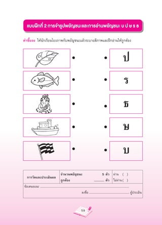 แบบฝึกที่
2
การจำรูปพยัญชนะและการอ่านพยัญชนะ
บ
ป
ษ
ร
ธ

คำชี้แจง
 ให้นักเรียนโยงภาพกับพยัญชนะแล้วระบายสีภาพและฝึกอ่านให้ถูกต้อง



                                                                                                                      ป
                                                                                                                      ร
                                                                                                                       ธ
                                                                                                                      ษ
                                                                                                                      บ
                                          จำนวนพยัญชนะ

                                          5
ตัว
 ผ่าน
 (


)
       การวัดและประเมินผล
                                          ถูกต้อง
                                    ...............
ตัว
 ไม่ผ่าน
(


)
    ข้อเสนอแนะ
......................................................................................................................
                                                                      ลงชื่อ
.....................................................
ผู้ประเมิน



                                                                      59
 