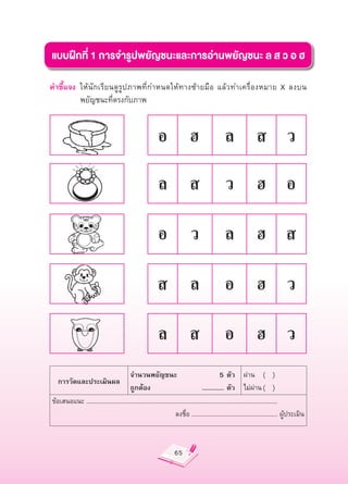 แบบฝึกที่
1
การจำรูปพยัญชนะและการอ่านพยัญชนะ
ล
ส
ว
อ
ฮ

คำชี้แจง
 ให้นักเรียนดูรูปภาพที่กำหนดให้ทางซ้ายมือ
 แล้วทำเครื่องหมาย
 X
 ลงบน
                                                                              

         พยัญชนะที่ตรงกับภาพ


                                                         อ
 ฮ
 ล
 ส
 ว

                                                         ล
 ส
 ว
 ฮ
 อ

                                                         อ
 ว
 ล
 ฮ
 ส

                                                         ส
 ล
 อ
 ฮ
 ว

                                                         ล
 ส
 อ
 ฮ
 ว
                                      จำนวนพยัญชนะ

                                          5
ตัว
 ผ่าน
 (


)
   การวัดและประเมินผล
                                      ถูกต้อง
                                    ...............
ตัว
 ไม่ผ่าน
(


)
ข้อเสนอแนะ
......................................................................................................................
                                                                  ลงชื่อ
.....................................................
ผู้ประเมิน



                                                                  65
 