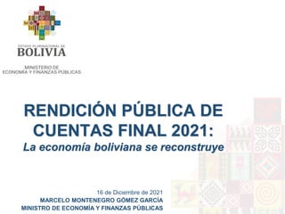 RENDICIÓN PÚBLICA DE
CUENTAS FINAL 2021:
La economía boliviana se reconstruye
16 de Diciembre de 2021
MARCELO MONTENEGRO GÓMEZ GARCÍA
MINISTRO DE ECONOMÍA Y FINANZAS PÚBLICAS
 