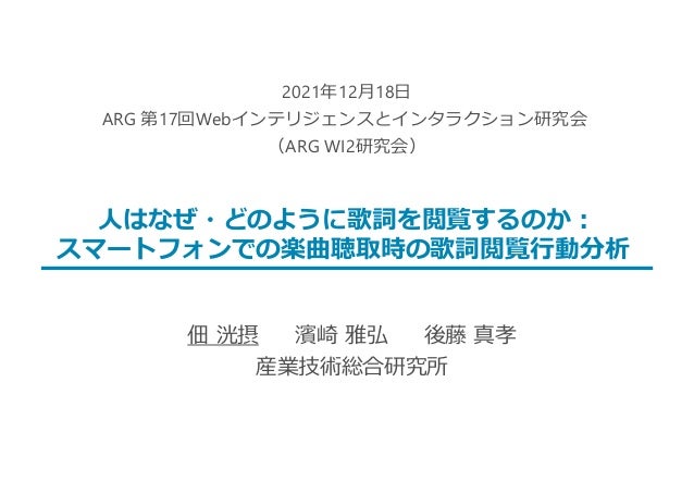佃 洸摂 濱崎 雅弘 後藤 真孝
産業技術総合研究所
2021年12月18日
ARG 第17回Webインテリジェンスとインタラクション研究会
（ARG WI2研究会）
人はなぜ・どのように歌詞を閲覧するのか：
スマートフォンでの楽曲聴取時の歌詞...
