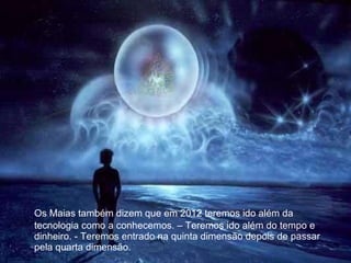Os Maias também dizem que em 2012 teremos ido além da tecnologia como a conhecemos. – Teremos ido além do tempo e dinheiro. - Teremos entrado na quinta dimensão depois de passar pela quarta dimensão. 