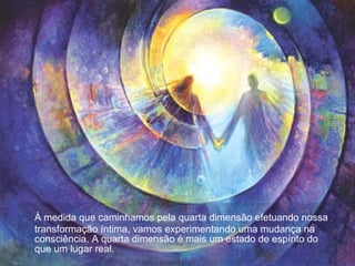 À medida que caminhamos pela quarta dimensão efetuando nossa transformação íntima, vamos experimentando uma mudança na consciência. A quarta dimensão é mais um estado de espírito do que um lugar real.  