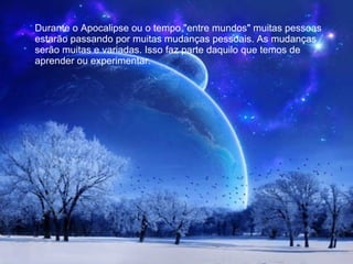 Durante o Apocalipse ou o tempo "entre mundos" muitas pessoas estarão passando por muitas mudanças pessoais. As mudanças serão muitas e variadas. Isso faz parte daquilo que temos de aprender ou experimentar. 